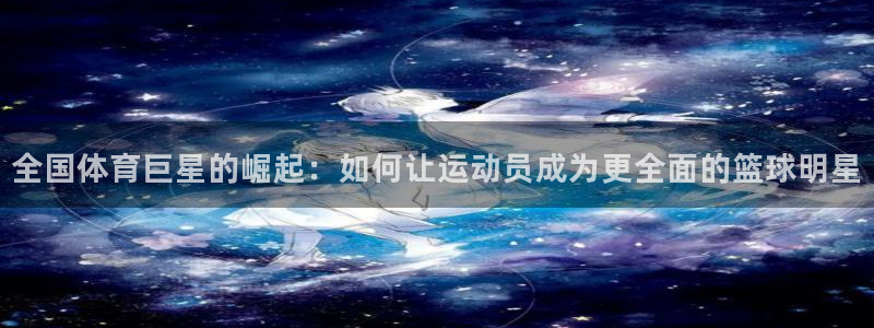 杏耀体育官网登录：全国体育巨星的崛起：如何让运动员成为更全面的篮球明星